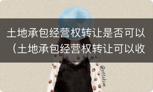 土地承包经营权转让是否可以（土地承包经营权转让可以收钱吗）