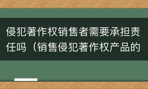 侵犯著作权销售者需要承担责任吗（销售侵犯著作权产品的责任）