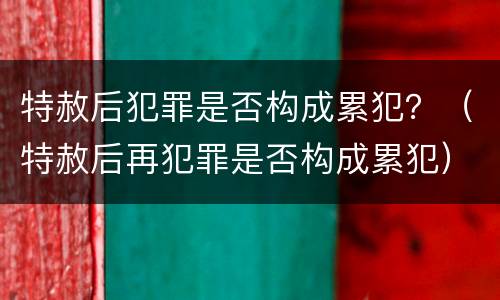 特赦后犯罪是否构成累犯？（特赦后再犯罪是否构成累犯）