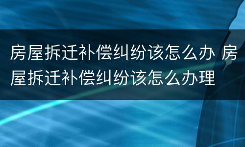 房屋拆迁补偿纠纷该怎么办 房屋拆迁补偿纠纷该怎么办理