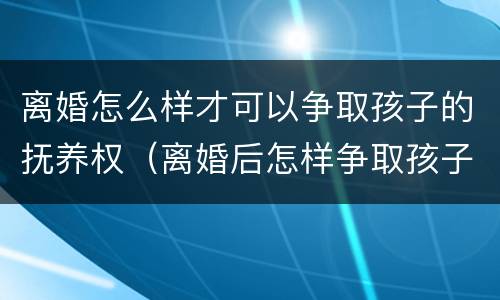 离婚怎么样才可以争取孩子的抚养权（离婚后怎样争取孩子抚养权）