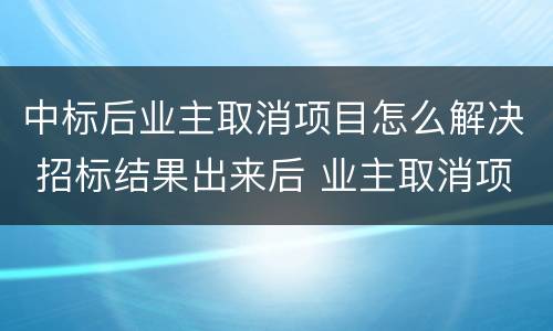 中标后业主取消项目怎么解决 招标结果出来后 业主取消项目