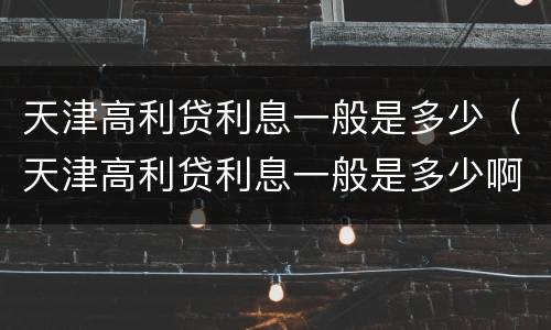 天津高利贷利息一般是多少（天津高利贷利息一般是多少啊）