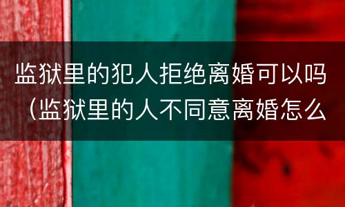 监狱里的犯人拒绝离婚可以吗（监狱里的人不同意离婚怎么办）