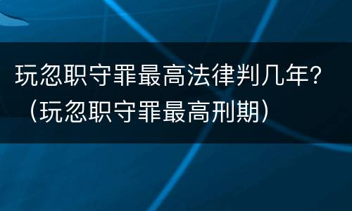 玩忽职守罪最高法律判几年？（玩忽职守罪最高刑期）