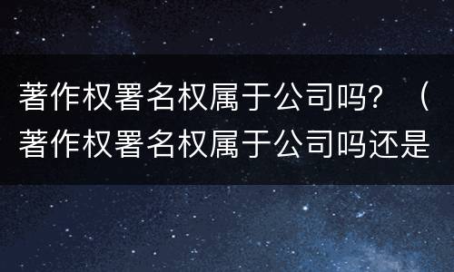 著作权署名权属于公司吗？（著作权署名权属于公司吗还是个人）