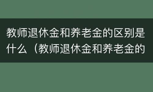 教师退休金和养老金的区别是什么（教师退休金和养老金的区别是什么呢）