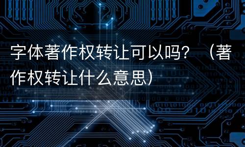 字体著作权转让可以吗？（著作权转让什么意思）