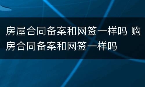 房屋合同备案和网签一样吗 购房合同备案和网签一样吗