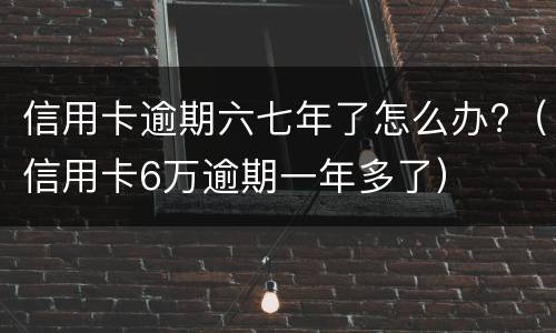信用卡逾期六七年了怎么办?（信用卡6万逾期一年多了）