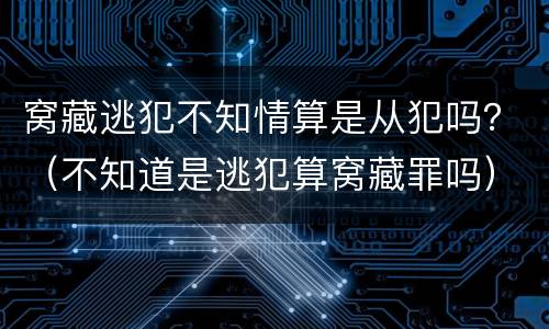 窝藏逃犯不知情算是从犯吗？（不知道是逃犯算窝藏罪吗）