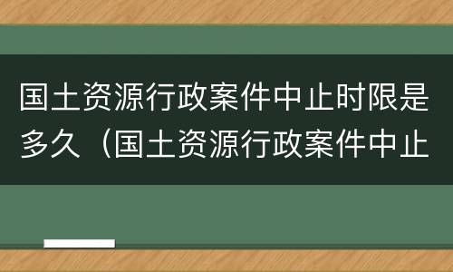 国土资源行政案件中止时限是多久（国土资源行政案件中止时限是多久的）