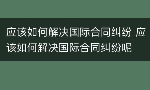 应该如何解决国际合同纠纷 应该如何解决国际合同纠纷呢