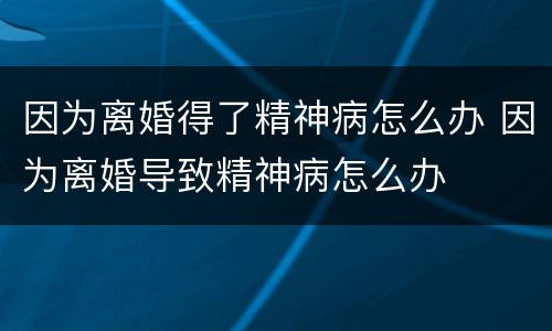 因为离婚得了精神病怎么办 因为离婚导致精神病怎么办