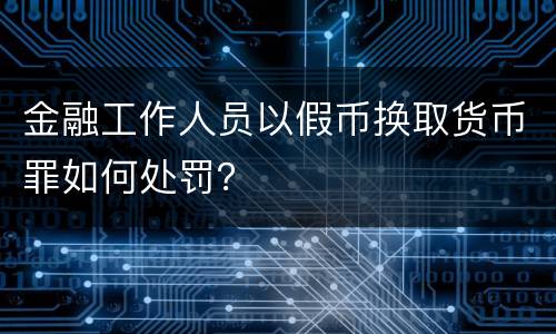 金融工作人员以假币换取货币罪如何处罚？