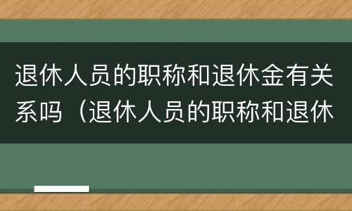退休人员的职称和退休金有关系吗（退休人员的职称和退休金有关系吗知乎）