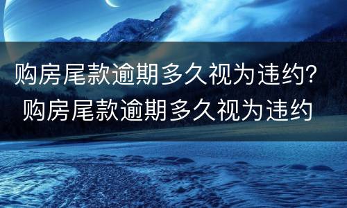 购房尾款逾期多久视为违约？ 购房尾款逾期多久视为违约