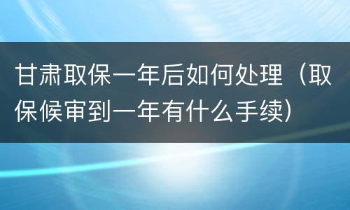 甘肃取保一年后如何处理（取保候审到一年有什么手续）