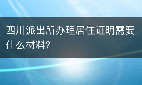 四川派出所办理居住证明需要什么材料？
