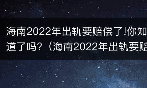 海南2022年出轨要赔偿了!你知道了吗?（海南2022年出轨要赔偿了!你知道了吗视频）