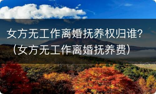 女方无工作离婚抚养权归谁？（女方无工作离婚抚养费）