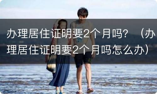 办理居住证明要2个月吗？（办理居住证明要2个月吗怎么办）