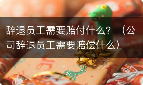 辞退员工需要赔付什么？（公司辞退员工需要赔偿什么）
