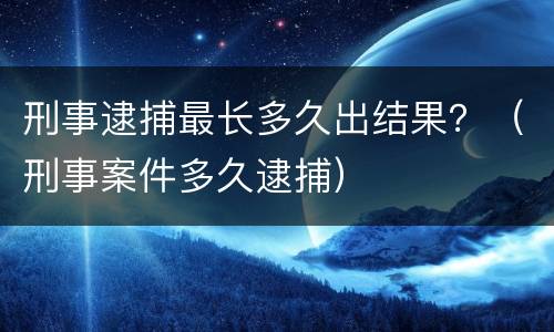刑事逮捕最长多久出结果？（刑事案件多久逮捕）