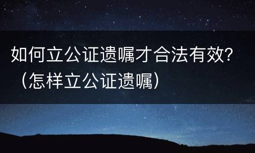 如何立公证遗嘱才合法有效？（怎样立公证遗嘱）