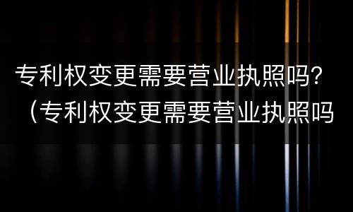 专利权变更需要营业执照吗？（专利权变更需要营业执照吗）