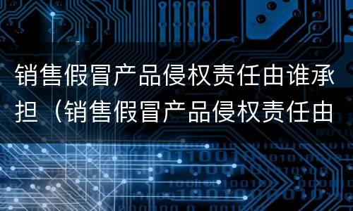 销售假冒产品侵权责任由谁承担（销售假冒产品侵权责任由谁承担赔偿）