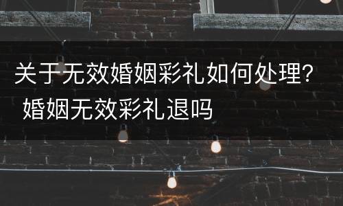 关于无效婚姻彩礼如何处理？ 婚姻无效彩礼退吗