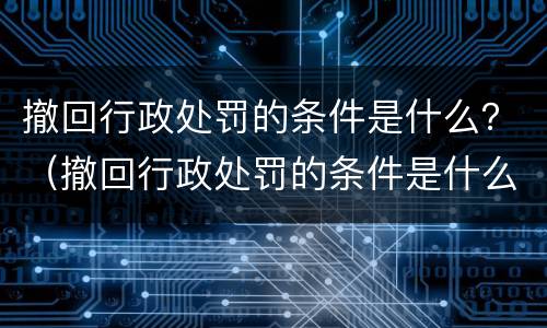 撤回行政处罚的条件是什么？（撤回行政处罚的条件是什么意思）