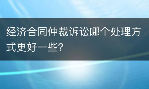 经济合同仲裁诉讼哪个处理方式更好一些？