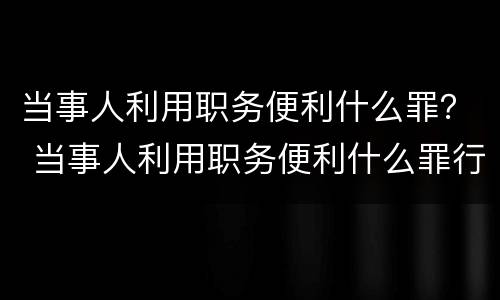 当事人利用职务便利什么罪？ 当事人利用职务便利什么罪行
