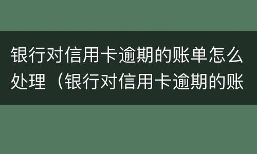 银行对信用卡逾期的账单怎么处理（银行对信用卡逾期的账单怎么处理呢）