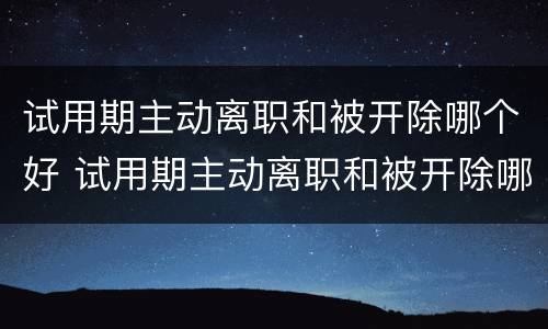 试用期主动离职和被开除哪个好 试用期主动离职和被开除哪个好些
