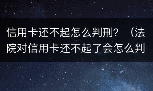 信用卡还不起怎么判刑？（法院对信用卡还不起了会怎么判）
