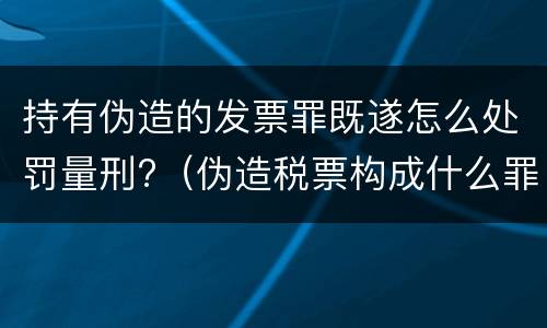 持有伪造的发票罪既遂怎么处罚量刑?（伪造税票构成什么罪）