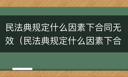 民法典规定什么因素下合同无效（民法典规定什么因素下合同无效的情形）