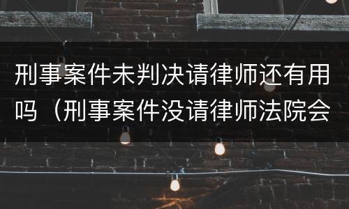 刑事案件未判决请律师还有用吗（刑事案件没请律师法院会判的更重吗）