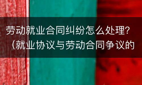 劳动就业合同纠纷怎么处理？（就业协议与劳动合同争议的解决办法）