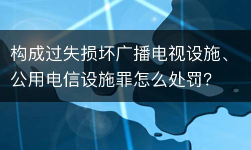 构成过失损坏广播电视设施、公用电信设施罪怎么处罚？