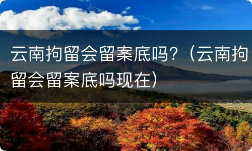 云南拘留会留案底吗?（云南拘留会留案底吗现在）