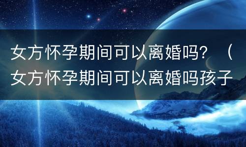 女方怀孕期间可以离婚吗？（女方怀孕期间可以离婚吗孩子怎么办）