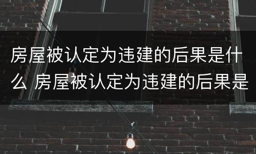 房屋被认定为违建的后果是什么 房屋被认定为违建的后果是什么呢