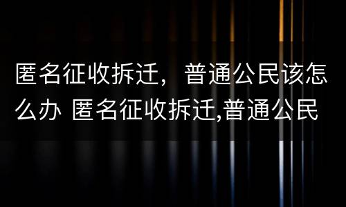 匿名征收拆迁，普通公民该怎么办 匿名征收拆迁,普通公民该怎么办理