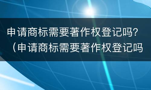 申请商标需要著作权登记吗？（申请商标需要著作权登记吗知乎）