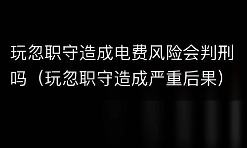 玩忽职守造成电费风险会判刑吗（玩忽职守造成严重后果）