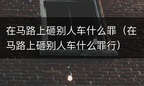在马路上砸别人车什么罪（在马路上砸别人车什么罪行）